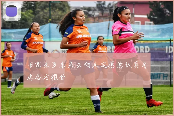 卡塞米罗未来去向未定愿意认真考虑各方报价