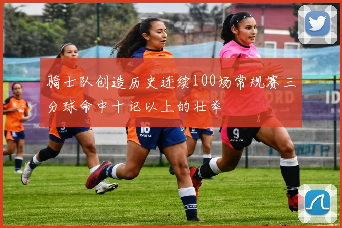 骑士队创造历史连续100场常规赛三分球命中十记以上的壮举