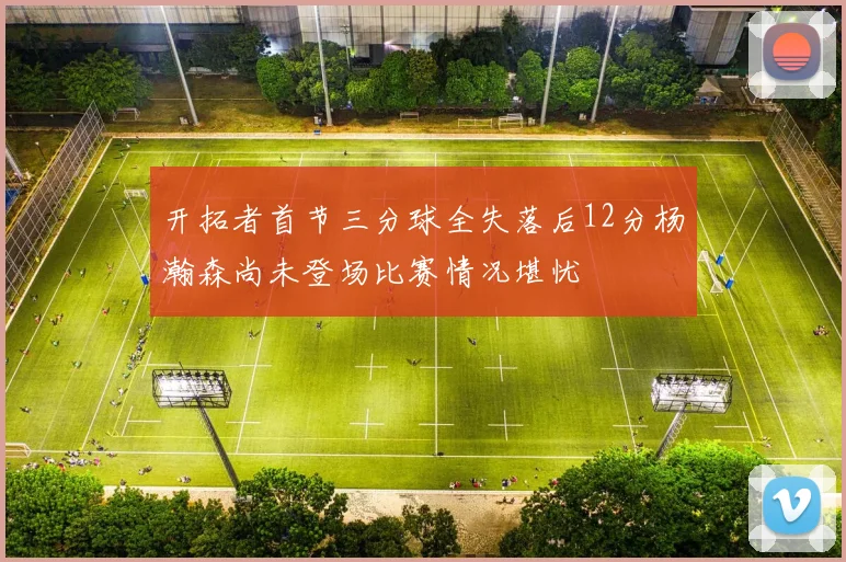 开拓者首节三分球全失落后12分杨瀚森尚未登场比赛情况堪忧