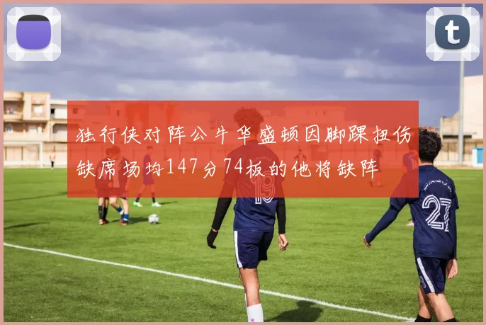 独行侠对阵公牛华盛顿因脚踝扭伤缺席场均147分74板的他将缺阵