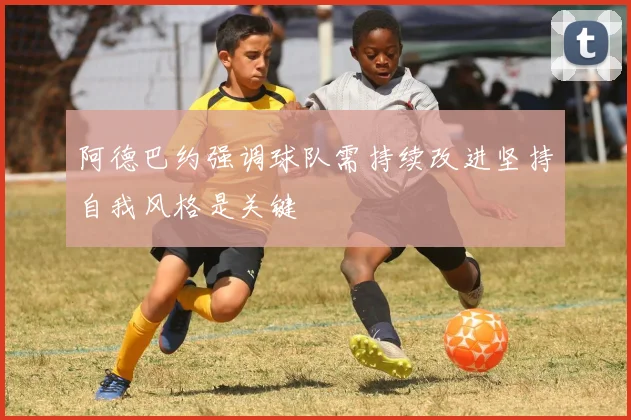 阿德巴约强调球队需持续改进坚持自我风格是关键