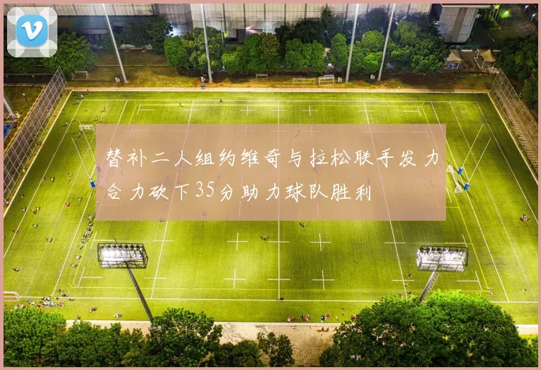 替补二人组约维奇与拉松联手发力合力砍下35分助力球队胜利