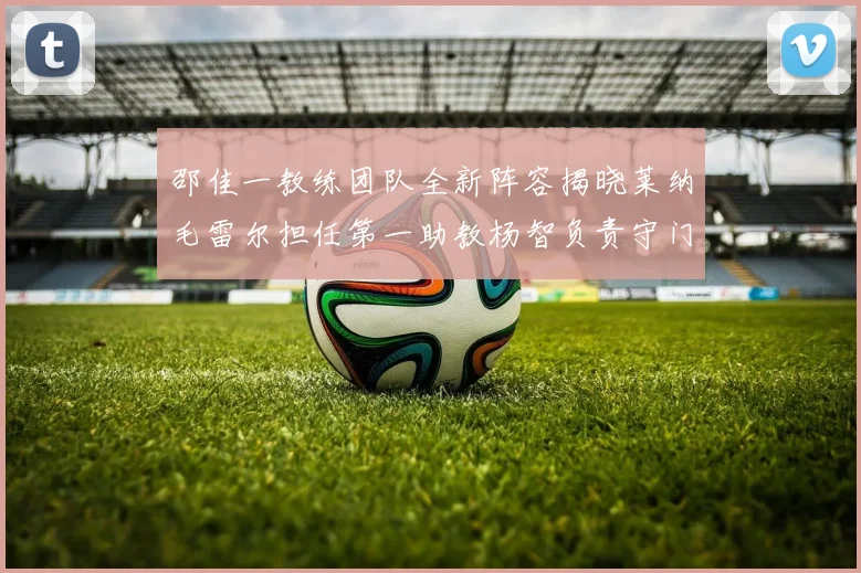 邵佳一教练团队全新阵容揭晓莱纳毛雷尔担任第一助教杨智负责守门员训练