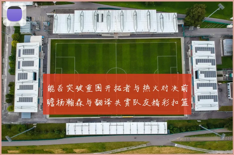 能否突破重围开拓者与热火对决前瞻杨瀚森与翻译共赏队友精彩扣篮瞬间