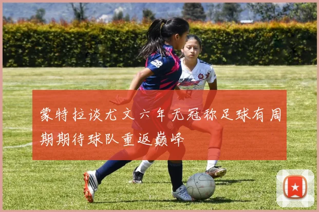 蒙特拉谈尤文六年无冠称足球有周期期待球队重返巅峰