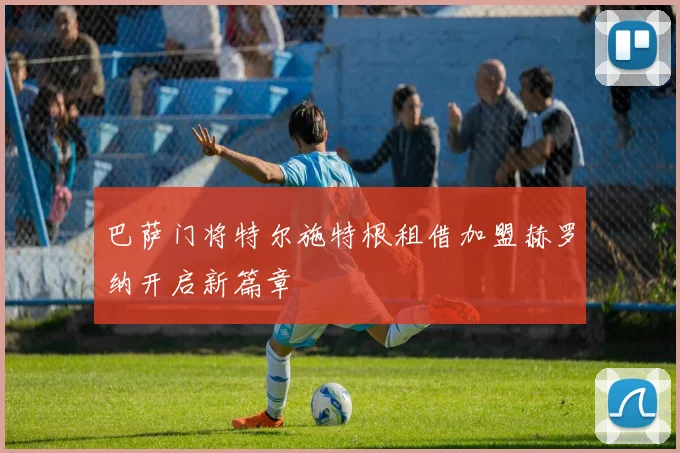 巴萨门将特尔施特根租借加盟赫罗纳开启新篇章