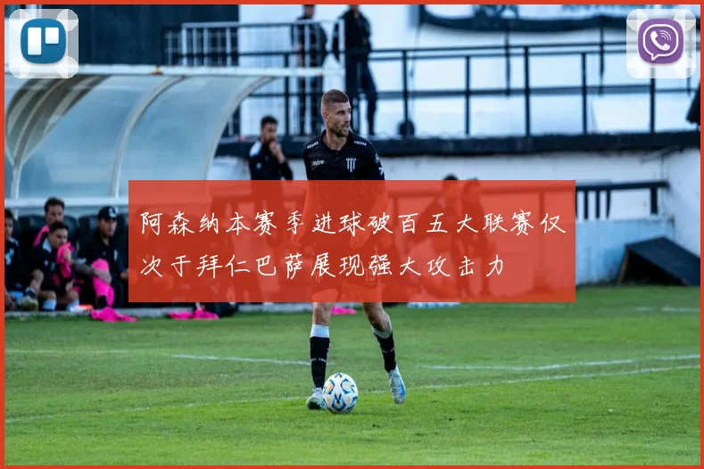 阿森纳本赛季进球破百五大联赛仅次于拜仁巴萨展现强大攻击力